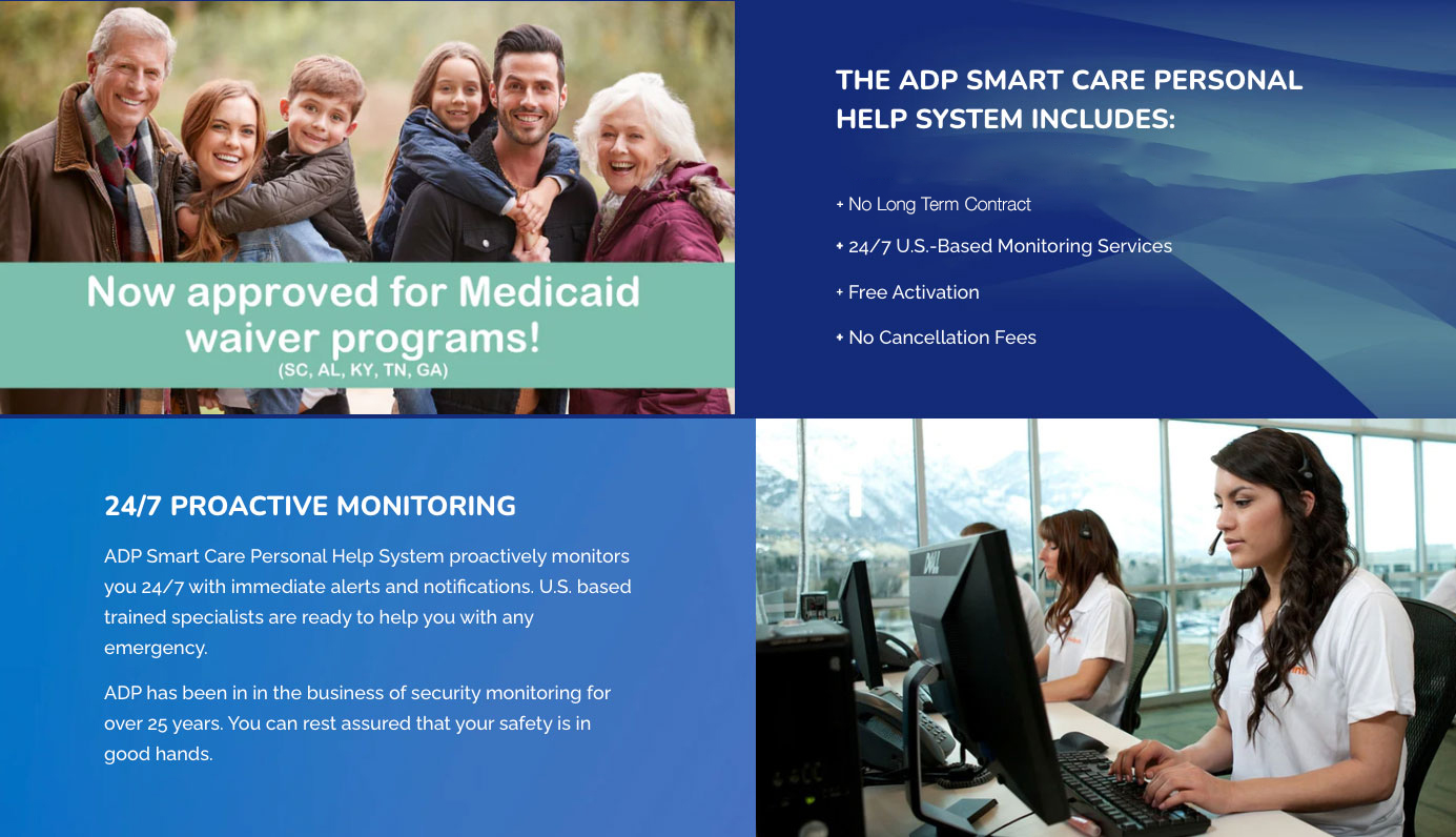 The ADP Smart Care Personal Help System includes: + FREE - 3 months of Emergency Monitoring with the use of a Personal Help system + 24/7 U.S.-Based Monitoring Services + Free Activation + No Cancellation Fees 24/7 PROACTIVE MONITORING ADP Smart Care Personal Help System proactively monitors you 24/7 with immediate alerts and notifications. U.S. based trained specialists are ready to help you with any emergency. ADP has been in in the business of security monitoring for over 25 years. You can rest assured that your safety is in good hands.